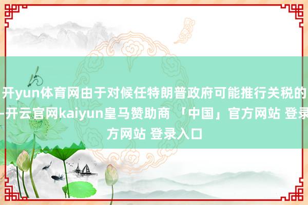开yun体育网由于对候任特朗普政府可能推行关税的担忧-开云官网kaiyun皇马赞助商 「中国」官方网站 登录入口