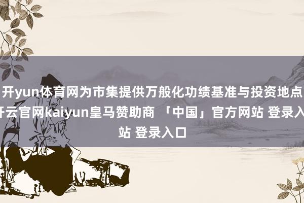 开yun体育网为市集提供万般化功绩基准与投资地点-开云官网kaiyun皇马赞助商 「中国」官方网站 登录入口