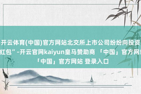 开云体育(中国)官方网站北交所上市公司纷纷向投资者派发“大红包”-开云官网kaiyun皇马赞助商 「中国」官方网站 登录入口