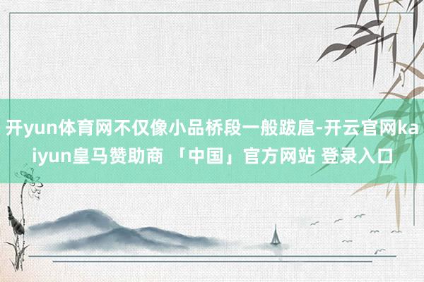 开yun体育网不仅像小品桥段一般跋扈-开云官网kaiyun皇马赞助商 「中国」官方网站 登录入口