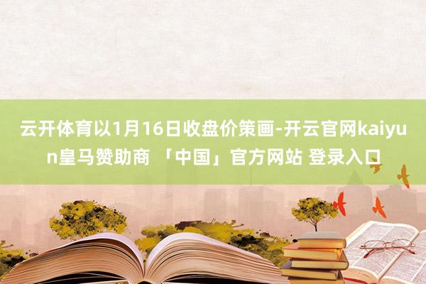 云开体育以1月16日收盘价策画-开云官网kaiyun皇马赞助商 「中国」官方网站 登录入口