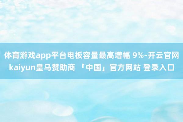 体育游戏app平台电板容量最高增幅 9%-开云官网kaiyun皇马赞助商 「中国」官方网站 登录入口