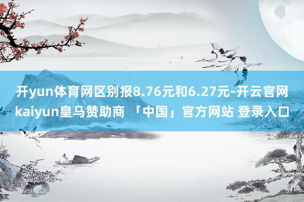 开yun体育网区别报8.76元和6.27元-开云官网kaiyun皇马赞助商 「中国」官方网站 登录入口