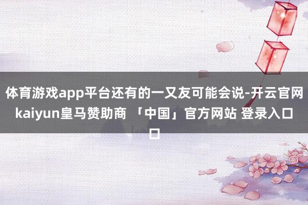 体育游戏app平台还有的一又友可能会说-开云官网kaiyun皇马赞助商 「中国」官方网站 登录入口