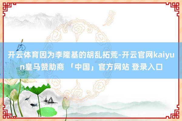 开云体育因为李隆基的胡乱拓荒-开云官网kaiyun皇马赞助商 「中国」官方网站 登录入口