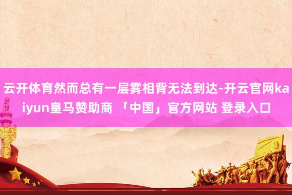 云开体育然而总有一层雾相背无法到达-开云官网kaiyun皇马赞助商 「中国」官方网站 登录入口
