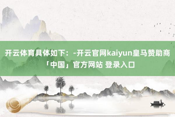 开云体育具体如下：-开云官网kaiyun皇马赞助商 「中国」官方网站 登录入口
