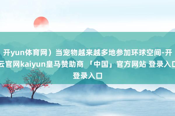开yun体育网）当宠物越来越多地参加环球空间-开云官网kaiyun皇马赞助商 「中国」官方网站 登录入口