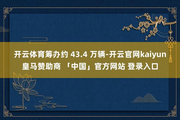 开云体育筹办约 43.4 万辆-开云官网kaiyun皇马赞助商 「中国」官方网站 登录入口
