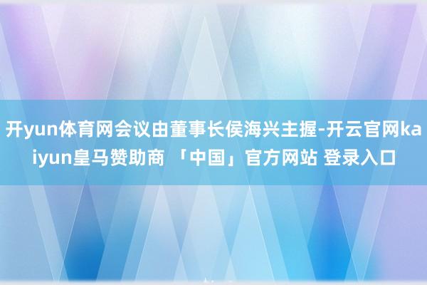 开yun体育网会议由董事长侯海兴主握-开云官网kaiyun皇马赞助商 「中国」官方网站 登录入口