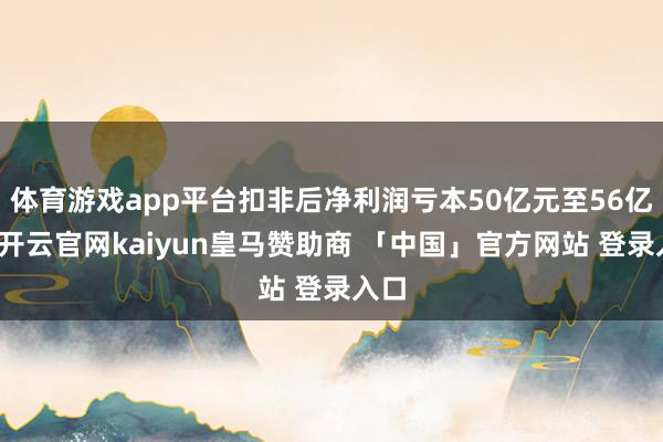 体育游戏app平台扣非后净利润亏本50亿元至56亿元-开云官网kaiyun皇马赞助商 「中国」官方网站 登录入口