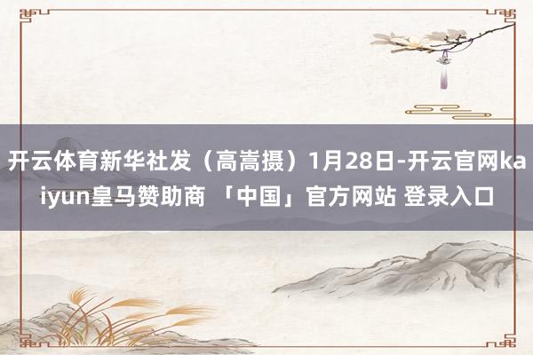 开云体育新华社发（高嵩摄）1月28日-开云官网kaiyun皇马赞助商 「中国」官方网站 登录入口