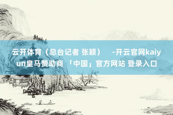 云开体育（总台记者 张颖）    -开云官网kaiyun皇马赞助商 「中国」官方网站 登录入口