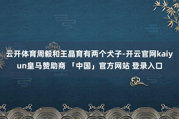 云开体育周毅和王晶育有两个犬子-开云官网kaiyun皇马赞助商 「中国」官方网站 登录入口