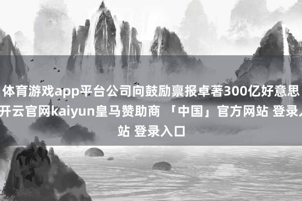 体育游戏app平台公司向鼓励禀报卓著300亿好意思元-开云官网kaiyun皇马赞助商 「中国」官方网站 登录入口