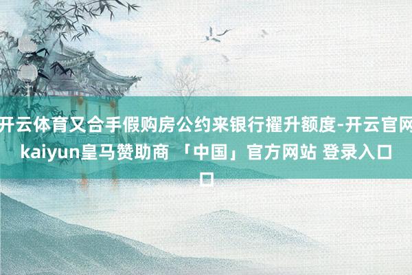 开云体育又合手假购房公约来银行擢升额度-开云官网kaiyun皇马赞助商 「中国」官方网站 登录入口
