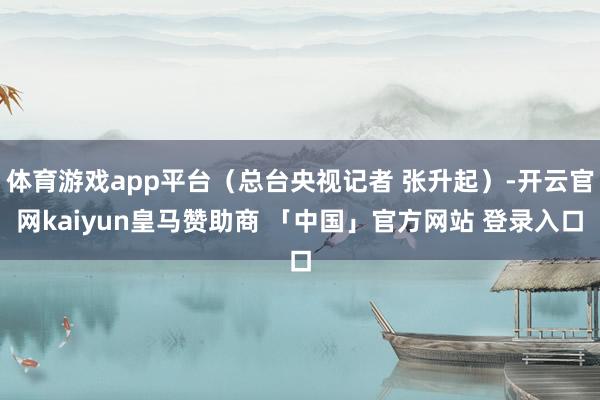 体育游戏app平台（总台央视记者 张升起）-开云官网kaiyun皇马赞助商 「中国」官方网站 登录入口