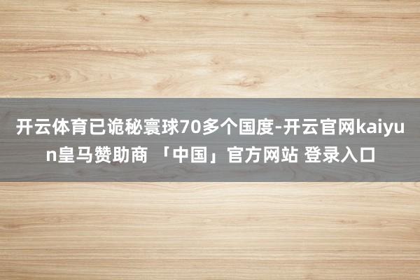 开云体育已诡秘寰球70多个国度-开云官网kaiyun皇马赞助商 「中国」官方网站 登录入口