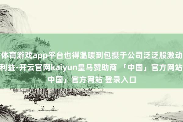 体育游戏app平台也得温暖到包摄于公司泛泛股激动们的本体利益-开云官网kaiyun皇马赞助商 「中国」官方网站 登录入口