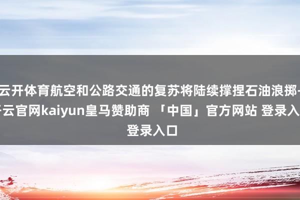 云开体育航空和公路交通的复苏将陆续撑捏石油浪掷-开云官网kaiyun皇马赞助商 「中国」官方网站 登录入口
