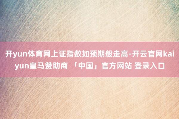 开yun体育网上证指数如预期般走高-开云官网kaiyun皇马赞助商 「中国」官方网站 登录入口