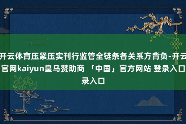 开云体育压紧压实刊行监管全链条各关系方背负-开云官网kaiyun皇马赞助商 「中国」官方网站 登录入口