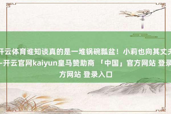 开云体育谁知谈真的是一堆锅碗瓢盆！小莉也向其丈夫核实-开云官网kaiyun皇马赞助商 「中国」官方网站 登录入口