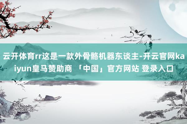 云开体育rr这是一款外骨骼机器东谈主-开云官网kaiyun皇马赞助商 「中国」官方网站 登录入口