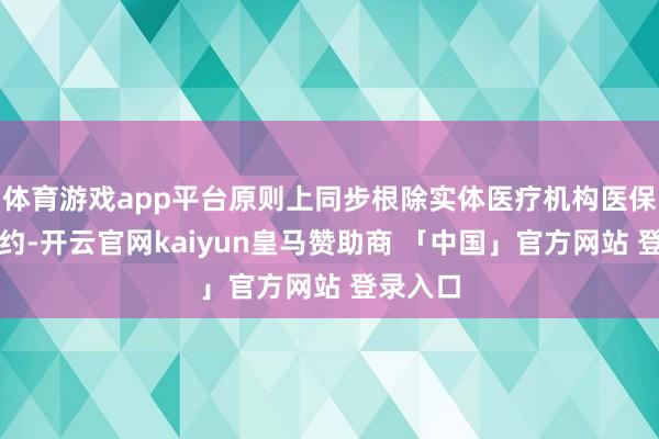 体育游戏app平台原则上同步根除实体医疗机构医保定点公约-开云官网kaiyun皇马赞助商 「中国」官方网站 登录入口
