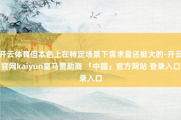 开云体育但本色上在特定场景下需求量还挺大的-开云官网kaiyun皇马赞助商 「中国」官方网站 登录入口