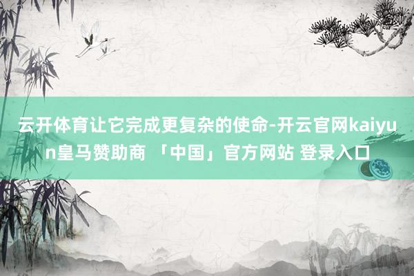 云开体育让它完成更复杂的使命-开云官网kaiyun皇马赞助商 「中国」官方网站 登录入口