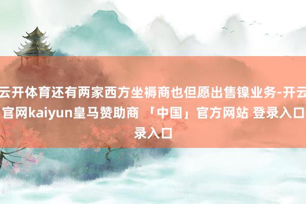 云开体育还有两家西方坐褥商也但愿出售镍业务-开云官网kaiyun皇马赞助商 「中国」官方网站 登录入口