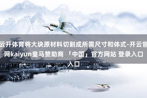 云开体育将大块原材料切割成所需尺寸和体式-开云官网kaiyun皇马赞助商 「中国」官方网站 登录入口
