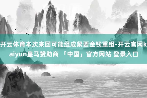 开云体育本次来回可能组成紧要金钱重组-开云官网kaiyun皇马赞助商 「中国」官方网站 登录入口