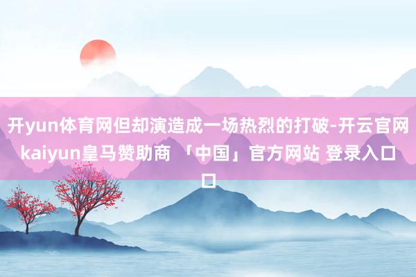 开yun体育网但却演造成一场热烈的打破-开云官网kaiyun皇马赞助商 「中国」官方网站 登录入口