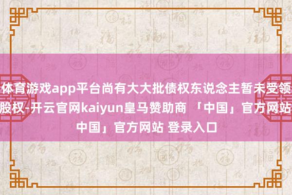 体育游戏app平台尚有大大批债权东说念主暂未受领北京汇源股权-开云官网kaiyun皇马赞助商 「中国」官方网站 登录入口