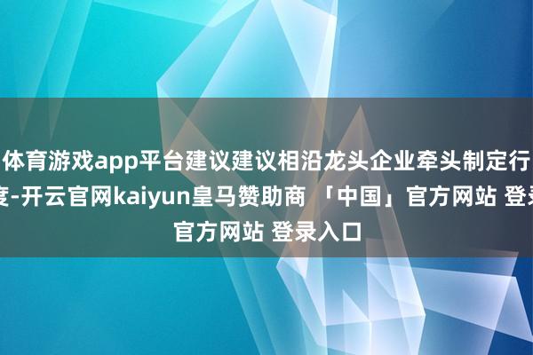 体育游戏app平台建议建议相沿龙头企业牵头制定行业尺度-开云官网kaiyun皇马赞助商 「中国」官方网站 登录入口