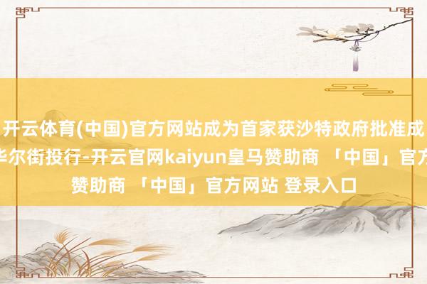 开云体育(中国)官方网站成为首家获沙特政府批准成就区域总部的华尔街投行-开云官网kaiyun皇马赞助商 「中国」官方网站 登录入口