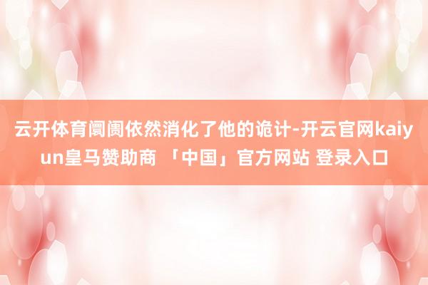 云开体育阛阓依然消化了他的诡计-开云官网kaiyun皇马赞助商 「中国」官方网站 登录入口