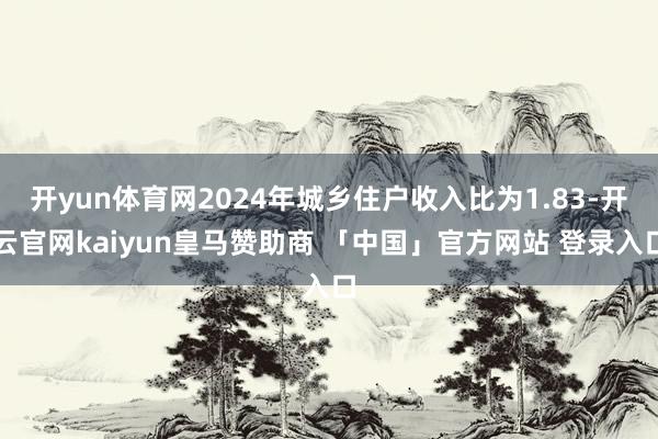 开yun体育网2024年城乡住户收入比为1.83-开云官网kaiyun皇马赞助商 「中国」官方网站 登录入口