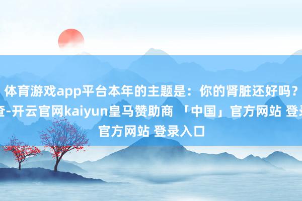 体育游戏app平台本年的主题是：你的肾脏还好吗？早检查-开云官网kaiyun皇马赞助商 「中国」官方网站 登录入口