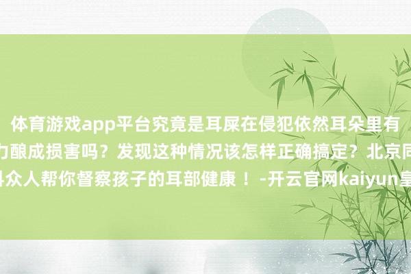 体育游戏app平台究竟是耳屎在侵犯依然耳朵里有其他异物？这会对孩子听力酿成损害吗？发现这种情况该怎样正确搞定？北京同仁病院耳科众人帮你督察孩子的耳部健康 ！-开云官网kaiyun皇马赞助商 「中国」官方网站 登录入口