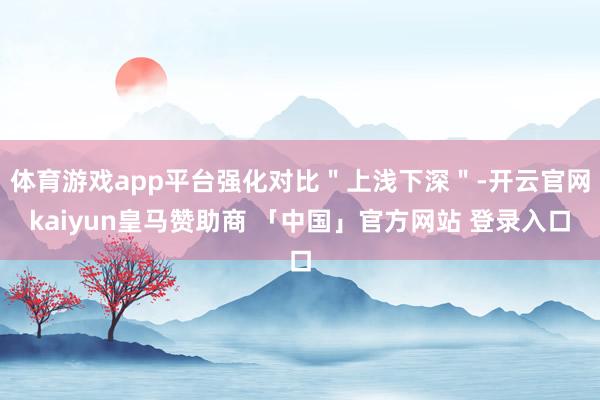 体育游戏app平台强化对比＂上浅下深＂-开云官网kaiyun皇马赞助商 「中国」官方网站 登录入口