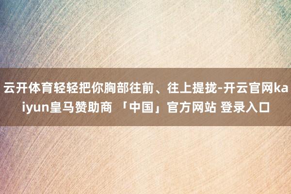 云开体育轻轻把你胸部往前、往上提拢-开云官网kaiyun皇马赞助商 「中国」官方网站 登录入口