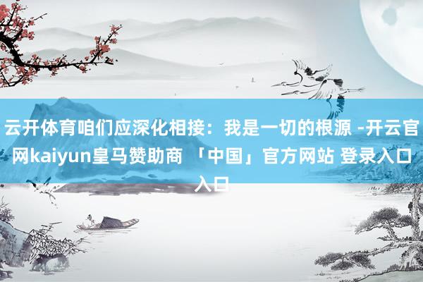 云开体育咱们应深化相接：我是一切的根源 -开云官网kaiyun皇马赞助商 「中国」官方网站 登录入口