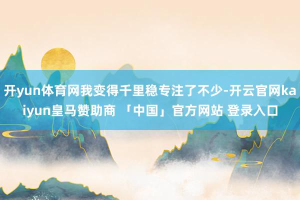 开yun体育网我变得千里稳专注了不少-开云官网kaiyun皇马赞助商 「中国」官方网站 登录入口