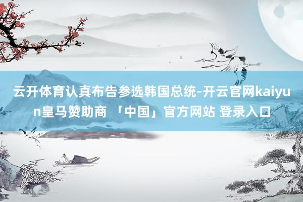 云开体育认真布告参选韩国总统-开云官网kaiyun皇马赞助商 「中国」官方网站 登录入口