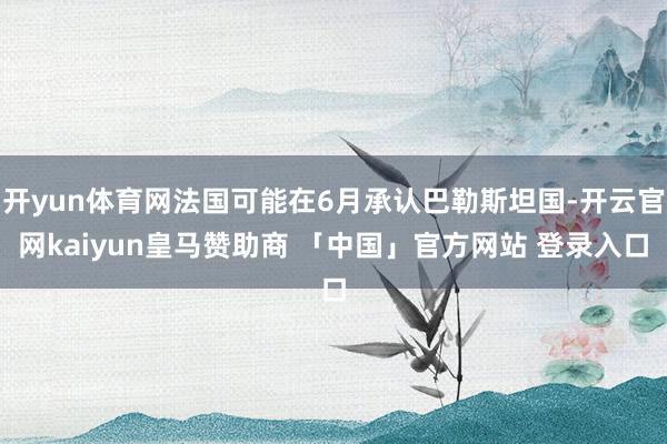 开yun体育网法国可能在6月承认巴勒斯坦国-开云官网kaiyun皇马赞助商 「中国」官方网站 登录入口