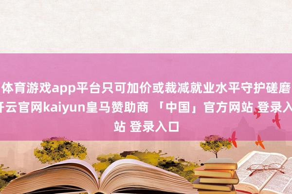 体育游戏app平台只可加价或裁减就业水平守护磋磨-开云官网kaiyun皇马赞助商 「中国」官方网站 登录入口