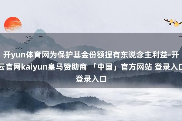 开yun体育网为保护基金份额捏有东说念主利益-开云官网kaiyun皇马赞助商 「中国」官方网站 登录入口